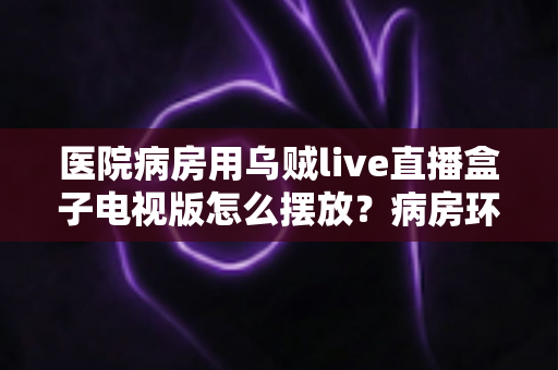 医院病房用乌贼live直播盒子电视版怎么摆放?病房环境安装布局与实用技巧全指南 医院病房用乌贼live直播盒子电视版怎么摆放?病房环境安装布局与实用技巧全指南
