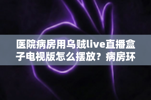 医院病房用乌贼live直播盒子电视版怎么摆放？病房环境安装布局与实用技巧全指南