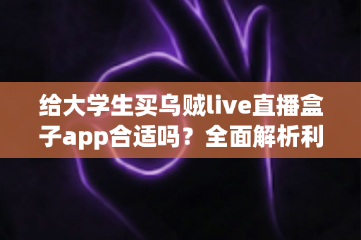 给大学生买乌贼live直播盒子app合适吗？全面解析利弊、风险与购买建议
