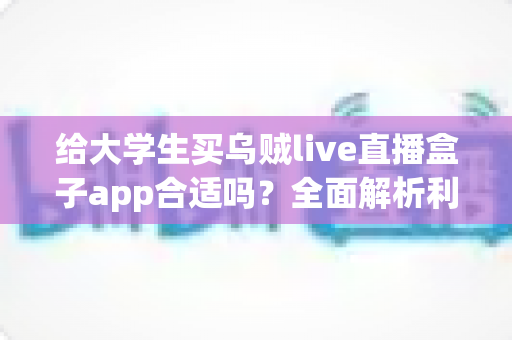 给大学生买乌贼live直播盒子app合适吗？全面解析利弊、风险与购买建议