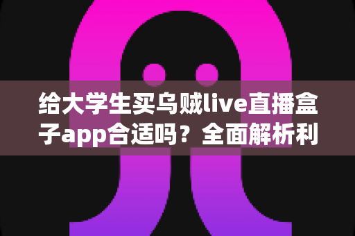 给大学生买乌贼live直播盒子app合适吗？全面解析利弊、风险与购买建议