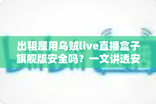 出租屋用乌贼live直播盒子旗舰版安全吗？一文讲透安全性、潜在风险与实用避坑指南