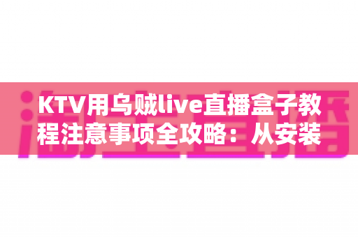 KTV用乌贼live直播盒子教程注意事项全攻略:从安装调试到稳定开播的完整指南 KTV用乌贼live直播盒子教程注意事项全攻略:从安装调试到稳定开播的完整指南