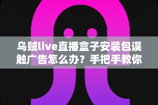 乌贼live直播盒子安装包误触广告怎么办?手把手教你紧急处理与彻底预防 乌贼live直播盒子安装包误触广告怎么办?手把手教你紧急处理与彻底预防