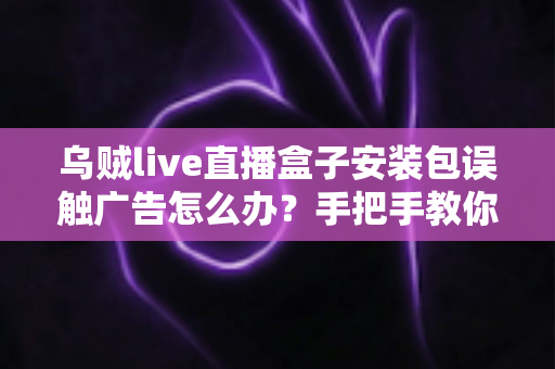 乌贼live直播盒子安装包误触广告怎么办？手把手教你紧急处理与彻底预防