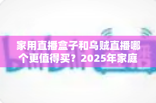 家用直播盒子和乌贼直播哪个更值得买？2025年家庭直播设备选购终极指南全面解析