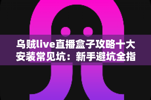 乌贼live直播盒子攻略十大安装常见坑:新手避坑全指南,一次装对不返工 乌贼live直播盒子攻略十大安装常见坑:新手避坑全指南,一次装对不返工
