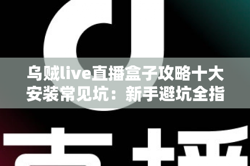 乌贼live直播盒子攻略十大安装常见坑：新手避坑全指南，一次装对不返工