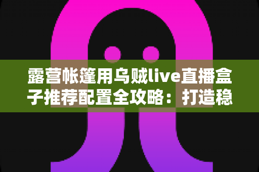 露营帐篷用乌贼live直播盒子推荐配置全攻略:打造稳定流畅的户外移动直播间 露营帐篷用乌贼live直播盒子推荐配置全攻略:打造稳定流畅的户外移动直播间