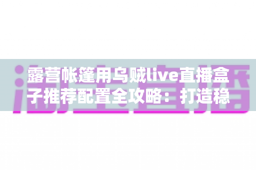 露营帐篷用乌贼live直播盒子推荐配置全攻略:打造稳定流畅的户外移动直播间 露营帐篷用乌贼live直播盒子推荐配置全攻略:打造稳定流畅的户外移动直播间