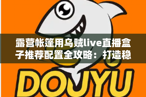 露营帐篷用乌贼live直播盒子推荐配置全攻略：打造稳定流畅的户外移动直播间