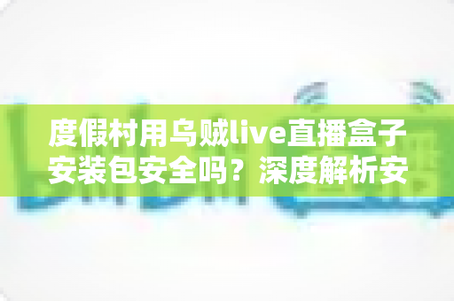 度假村用乌贼live直播盒子安装包安全吗?深度解析安装包风险与安全使用指南 度假村用乌贼live直播盒子安装包安全吗?深度解析安装包风险与安全使用指南