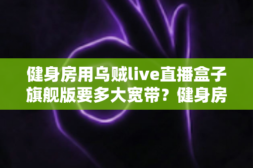 健身房用乌贼live直播盒子旗舰版要多大宽带?健身房直播宽带配置全攻略 健身房用乌贼live直播盒子旗舰版要多大宽带?健身房直播宽带配置全攻略