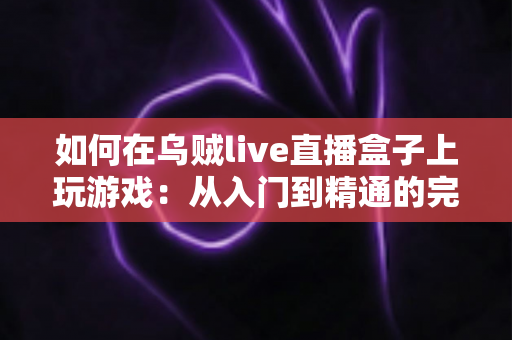 如何在乌贼live直播盒子上玩游戏:从入门到精通的完整实用指南 如何在乌贼live直播盒子上玩游戏:从入门到精通的完整实用指南