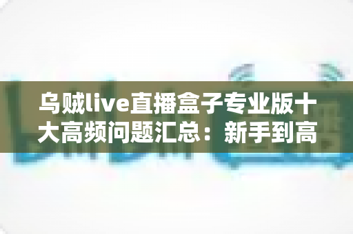 乌贼live直播盒子专业版十大高频问题汇总：新手到高手必备的使用避坑指南