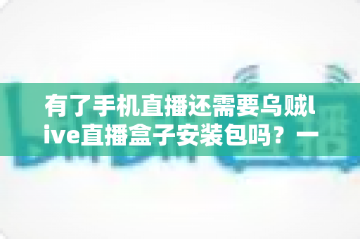 有了手机直播还需要乌贼live直播盒子安装包吗？一文读懂直播设备选择真相