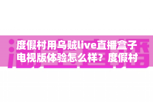 度假村用乌贼live直播盒子电视版体验怎么样?度假村电视娱乐升级实战测评与选购全指南 度假村用乌贼live直播盒子电视版体验怎么样?度假村电视娱乐升级实战测评与选购全指南