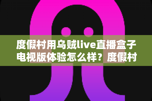 度假村用乌贼live直播盒子电视版体验怎么样?度假村电视娱乐升级实战测评与选购全指南 度假村用乌贼live直播盒子电视版体验怎么样?度假村电视娱乐升级实战测评与选购全指南