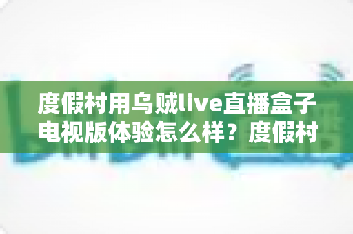 度假村用乌贼live直播盒子电视版体验怎么样?度假村电视娱乐升级实战测评与选购全指南 度假村用乌贼live直播盒子电视版体验怎么样?度假村电视娱乐升级实战测评与选购全指南