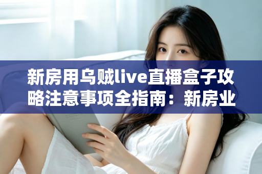 新房用乌贼live直播盒子攻略注意事项全指南：新房业主从选购到安装一次看懂的实用秘籍