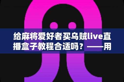 给麻将爱好者买乌贼live直播盒子教程合适吗?——用途分析、风险提示与购买决策全指南 给麻将爱好者买乌贼live直播盒子教程合适吗?——用途分析、风险提示与购买决策全指南