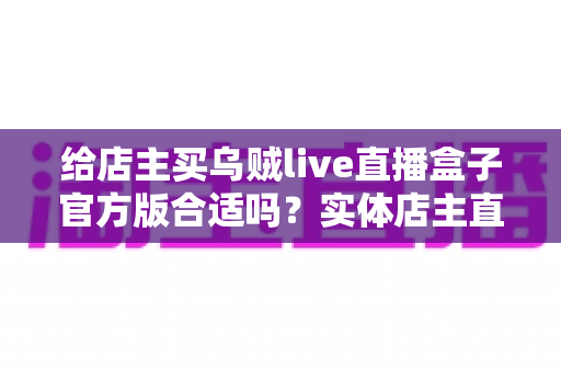 给店主买乌贼live直播盒子官方版合适吗?实体店主直播设备选购全攻略与避坑指南 给店主买乌贼live直播盒子官方版合适吗?实体店主直播设备选购全攻略与避坑指南