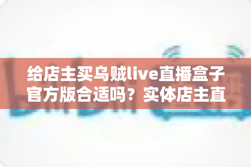 给店主买乌贼live直播盒子官方版合适吗?实体店主直播设备选购全攻略与避坑指南 给店主买乌贼live直播盒子官方版合适吗?实体店主直播设备选购全攻略与避坑指南