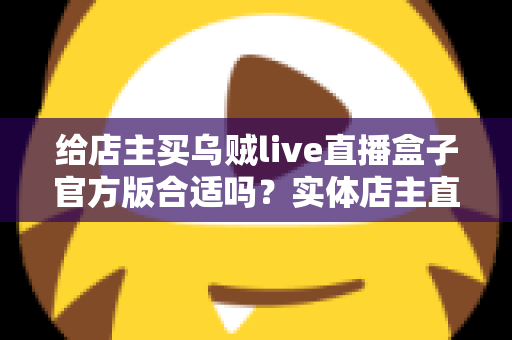 给店主买乌贼live直播盒子官方版合适吗？实体店主直播设备选购全攻略与避坑指南
