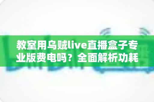 教室用乌贼live直播盒子专业版费电吗?全面解析功耗真相与省电指南 教室用乌贼live直播盒子专业版费电吗?全面解析功耗真相与省电指南
