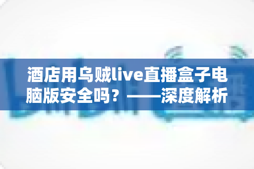 酒店用乌贼live直播盒子电脑版安全吗?——深度解析潜在风险、辨别方法与安全使用全指南 酒店用乌贼live直播盒子电脑版安全吗?——深度解析潜在风险、辨别方法与安全使用全指南