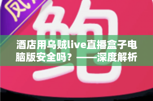 酒店用乌贼live直播盒子电脑版安全吗？——深度解析潜在风险、辨别方法与安全使用全指南