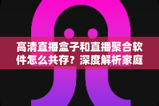 高清直播盒子和直播聚合软件怎么共存?深度解析家庭影音生态的融合之道 高清直播盒子和直播聚合软件怎么共存?深度解析家庭影音生态的融合之道