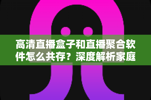 高清直播盒子和直播聚合软件怎么共存？深度解析家庭影音生态的融合之道