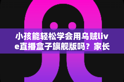 小孩能轻松学会用乌贼live直播盒子旗舰版吗？家长必读的使用指南与安全性分析