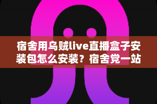 宿舍用乌贼live直播盒子安装包怎么安装？宿舍党一站式安装教程与避坑指南