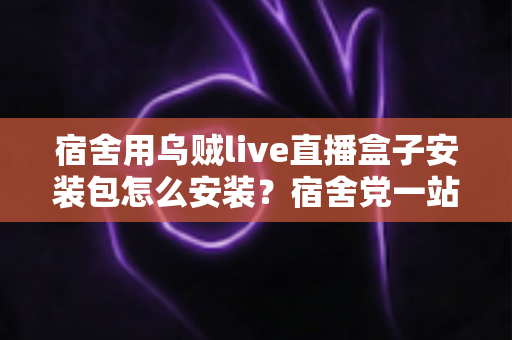 宿舍用乌贼live直播盒子安装包怎么安装？宿舍党一站式安装教程与避坑指南
