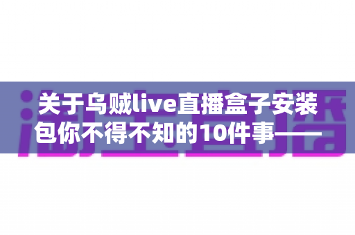 关于乌贼live直播盒子安装包你不得不知的10件事——安装前必读的避坑指南与实用攻略 关于乌贼live直播盒子安装包你不得不知的10件事——安装前必读的避坑指南与实用攻略