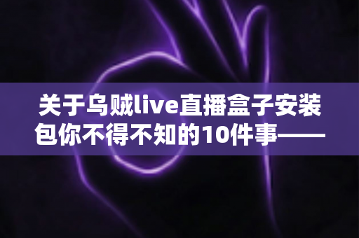 关于乌贼live直播盒子安装包你不得不知的10件事——安装前必读的避坑指南与实用攻略