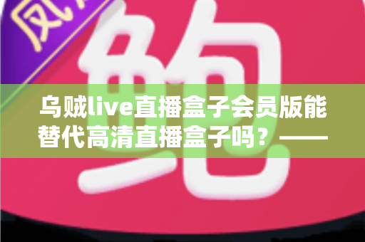 乌贼live直播盒子会员版能替代高清直播盒子吗?——功能、画质、稳定性全面对比解析 乌贼live直播盒子会员版能替代高清直播盒子吗?——功能、画质、稳定性全面对比解析