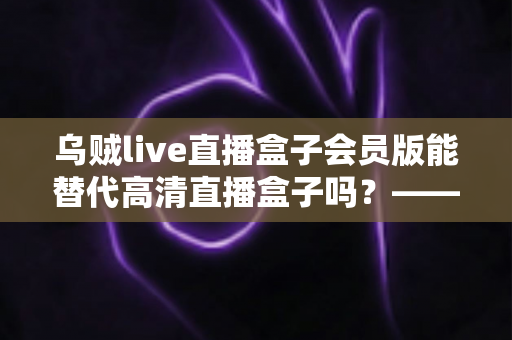 乌贼live直播盒子会员版能替代高清直播盒子吗?——功能、画质、稳定性全面对比解析 乌贼live直播盒子会员版能替代高清直播盒子吗?——功能、画质、稳定性全面对比解析