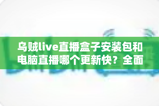 乌贼live直播盒子安装包和电脑直播哪个更新快?全面解析两大版本更新机制与选择建议 乌贼live直播盒子安装包和电脑直播哪个更新快?全面解析两大版本更新机制与选择建议