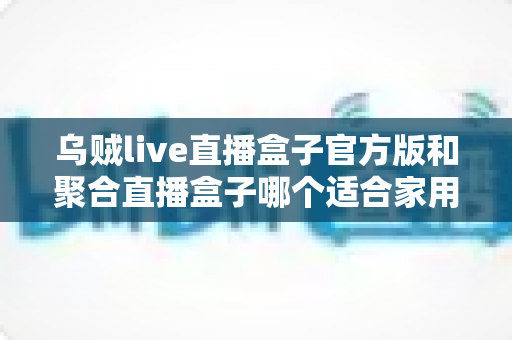 乌贼live直播盒子官方版和聚合直播盒子哪个适合家用？家庭观影最优选择全解析
