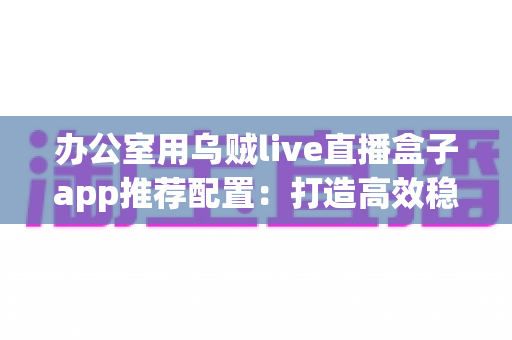 办公室用乌贼live直播盒子app推荐配置:打造高效稳定直播环境的完整指南 办公室用乌贼live直播盒子app推荐配置:打造高效稳定直播环境的完整指南