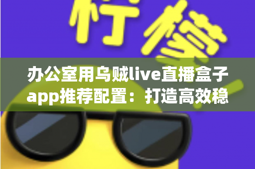 办公室用乌贼live直播盒子app推荐配置:打造高效稳定直播环境的完整指南 办公室用乌贼live直播盒子app推荐配置:打造高效稳定直播环境的完整指南
