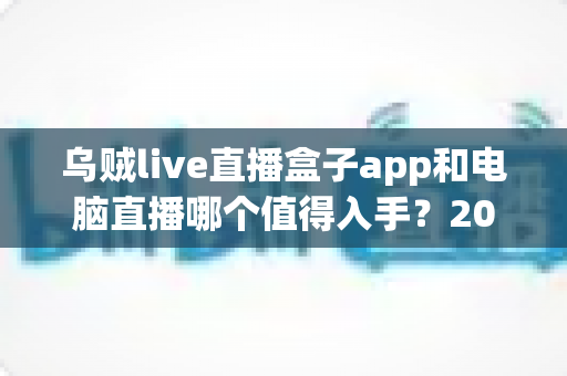 乌贼live直播盒子app和电脑直播哪个值得入手?2025年新手主播设备选择全攻略 乌贼live直播盒子app和电脑直播哪个值得入手?2025年新手主播设备选择全攻略