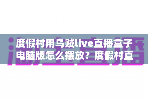 度假村用乌贼live直播盒子电脑版怎么摆放?度假村直播设备科学布置全指南 度假村用乌贼live直播盒子电脑版怎么摆放?度假村直播设备科学布置全指南