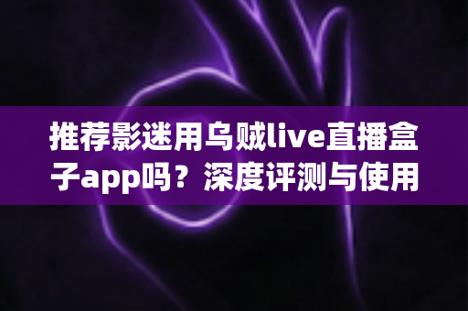 推荐影迷用乌贼live直播盒子app吗?深度评测与使用体验全面解析 推荐影迷用乌贼live直播盒子app吗?深度评测与使用体验全面解析