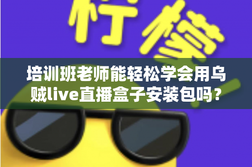 培训班老师能轻松学会用乌贼live直播盒子安装包吗?零基础快速上手全攻略 培训班老师能轻松学会用乌贼live直播盒子安装包吗?零基础快速上手全攻略