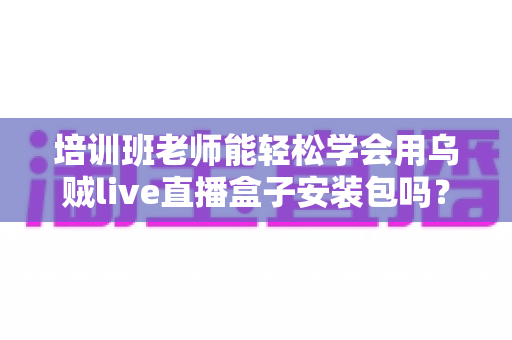 培训班老师能轻松学会用乌贼live直播盒子安装包吗?零基础快速上手全攻略 培训班老师能轻松学会用乌贼live直播盒子安装包吗?零基础快速上手全攻略