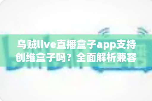 乌贼live直播盒子app支持创维盒子吗?全面解析兼容性与安装教程 乌贼live直播盒子app支持创维盒子吗?全面解析兼容性与安装教程